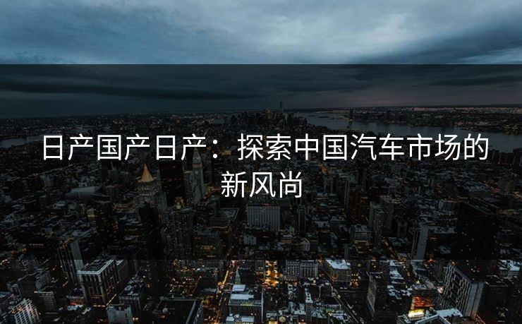 日产国产日产：探索中国汽车市场的新风尚