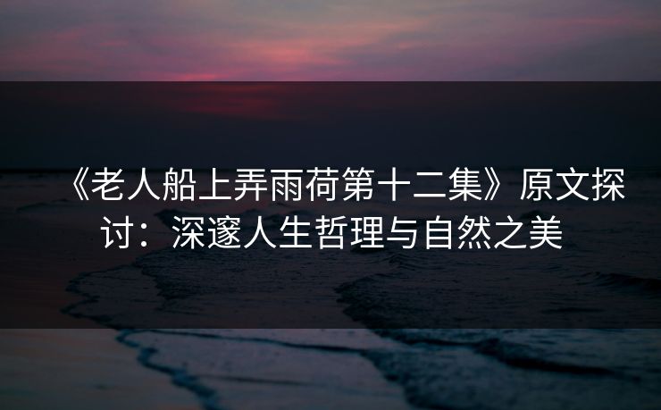 《老人船上弄雨荷第十二集》原文探讨：深邃人生哲理与自然之美