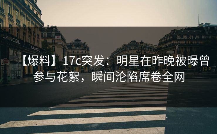 【爆料】17c突发：明星在昨晚被曝曾参与花絮，瞬间沦陷席卷全网