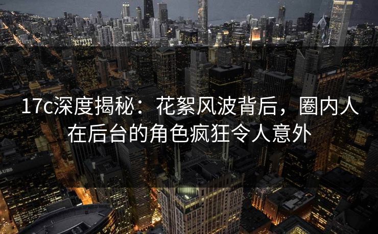 17c深度揭秘：花絮风波背后，圈内人在后台的角色疯狂令人意外