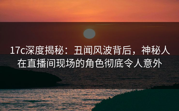 17c深度揭秘:丑闻风波背后,神秘人在直播间现场的角色彻底令人意外 17c深度揭秘:丑闻风波背后,神秘人在直播间现场的角色彻底令人意外