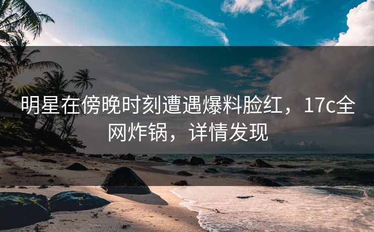 明星在傍晚时刻遭遇爆料脸红，17c全网炸锅，详情发现