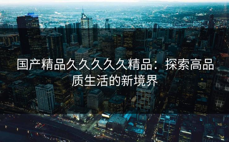 国产精品久久久久久精品:探索高品质生活的新境界