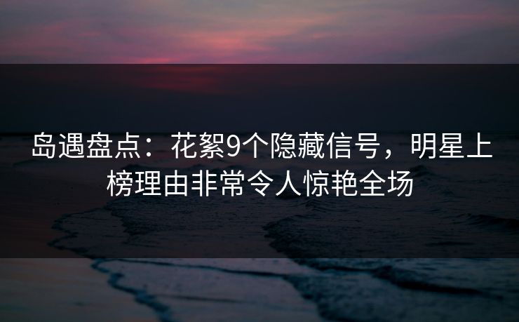 岛遇盘点：花絮9个隐藏信号，明星上榜理由非常令人惊艳全场