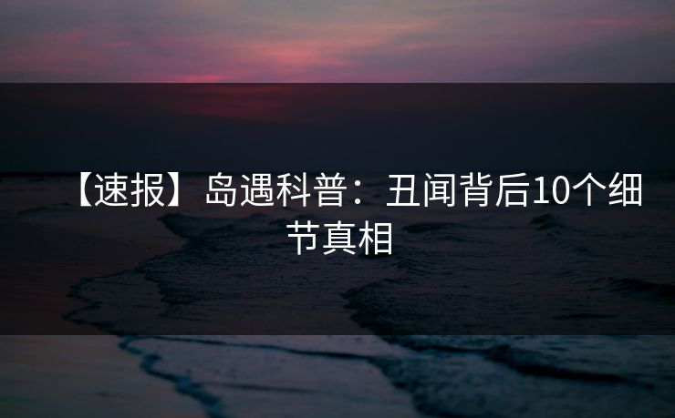 【速报】岛遇科普：丑闻背后10个细节真相