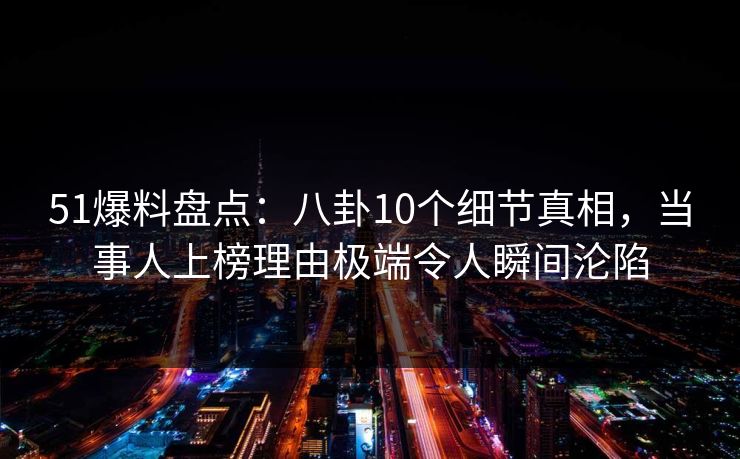 51爆料盘点：八卦10个细节真相，当事人上榜理由极端令人瞬间沦陷