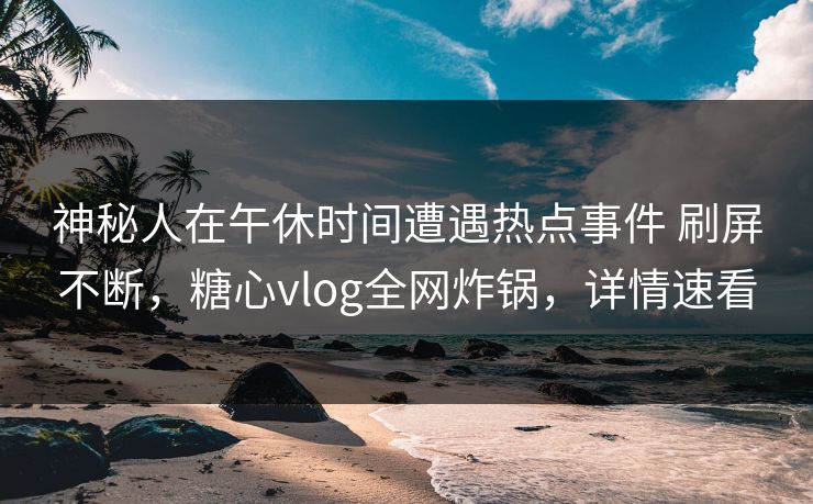 神秘人在午休时间遭遇热点事件 刷屏不断，糖心vlog全网炸锅，详情速看