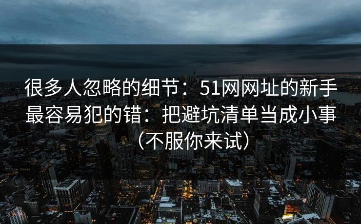 很多人忽略的细节:51网网址的新手最容易犯的错:把避坑清单当成小事(不服你来试) 很多人忽略的细节:51网网址的新手最容易犯的错:把避坑清单当成小事(不服你来试)