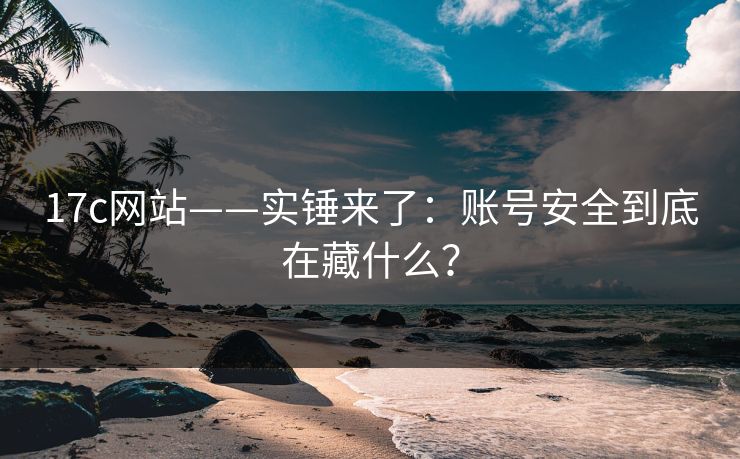 17c网站——实锤来了：账号安全到底在藏什么？