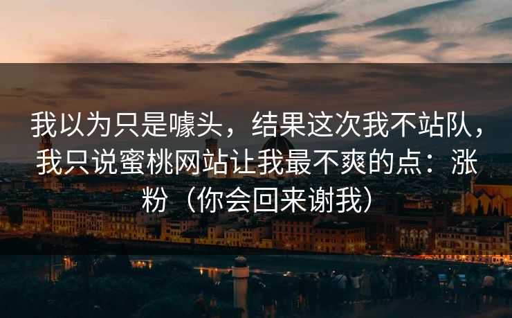 我以为只是噱头，结果这次我不站队，我只说蜜桃网站让我最不爽的点：涨粉（你会回来谢我）