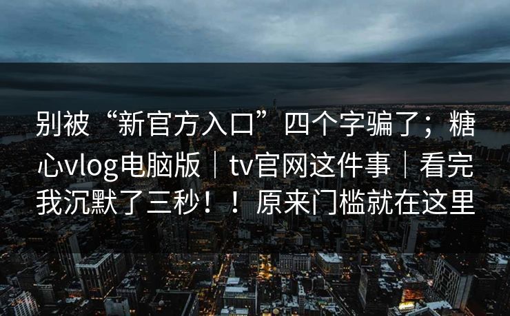 别被“新官方入口”四个字骗了；糖心vlog电脑版｜tv官网这件事｜看完我沉默了三秒！！原来门槛就在这里